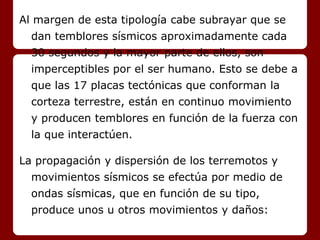 Al margen de esta tipología cabe subrayar que se
dan temblores sísmicos aproximadamente cada
30 segundos y la mayor parte de ellos, son
imperceptibles por el ser humano. Esto se debe a
que las 17 placas tectónicas que conforman la
corteza terrestre, están en continuo movimiento
y producen temblores en función de la fuerza con
la que interactúen.
La propagación y dispersión de los terremotos y
movimientos sísmicos se efectúa por medio de
ondas sísmicas, que en función de su tipo,
produce unos u otros movimientos y daños:
 