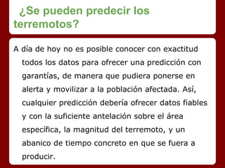 ¿Se pueden predecir los
terremotos?
A día de hoy no es posible conocer con exactitud
todos los datos para ofrecer una predicción con
garantías, de manera que pudiera ponerse en
alerta y movilizar a la población afectada. Así,
cualquier predicción debería ofrecer datos fiables
y con la suficiente antelación sobre el área
específica, la magnitud del terremoto, y un
abanico de tiempo concreto en que se fuera a
producir.
 
