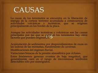 La causa de los terremotos se encuentra en la liberación de
energía de la corteza terrestre acumulada a consecuencia de
actividades volcánicas y tectónicas, que se originan
principalmente en los bordes de la placa.
Aunque las actividades tectónicas y volcánicas son las causas
principales por las que se generan los terremotos hay otros
factores que pueden originarlos:
Acumulación de sedimentos por desprendimientos de rocas en
las laderas de las montañas, hundimiento de cavernas.
Modificaciones del régimen fluvial.
Variaciones bruscas de la presión atmosférica por ciclones.
Estos fenómenos generan eventos de baja magnitud, que
generalmente caen en el rango de microsismos: temblores
detectables sólo por sismógrafos.
 