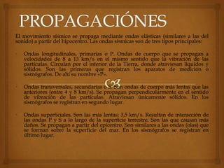 El movimiento sísmico se propaga mediante ondas elásticas (similares a las del
sonido) a partir del hipocentro. Las ondas sísmicas son de tres tipos principales:
• Ondas longitudinales, primarias o P. Ondas de cuerpo que se propagan a
velocidades de 8 a 13 km/s en el mismo sentido que la vibración de las
partículas. Circulan por el interior de la Tierra, donde atraviesan líquidos y
sólidos. Son las primeras que registran los aparatos de medición o
sismógrafos. De ahí su nombre «P».
• Ondas transversales, secundarias o S. Son ondas de cuerpo más lentas que las
anteriores (entre 4 y 8 km/s). Se propagan perpendicularmente en el sentido
de vibración de las partículas. Atraviesan únicamente sólidos. En los
sismógrafos se registran en segundo lugar.
• Ondas superficiales. Son las más lentas: 3,5 km/s. Resultan de interacción de
las ondas P y S a lo largo de la superficie terrestre. Son las que causan más
daños. Se propagan a partir del epicentro. Son similares a las ondas (olas) que
se forman sobre la superficie del mar. En los sismógrafos se registran en
último lugar.
 