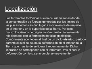 Localización
Los terremotos tectónicos suelen ocurrir en zonas donde
la concentración de fuerzas generadas por los límites de
las placas tectónicas dan lugar a movimientos de reajuste
en el interior y en la superficie de la Tierra. Por este
motivo los sismos de origen tectónico están íntimamente
relacionados con la formación de fallas geológicas.
Comúnmente acontecen al final de un ciclo sísmico: período
durante el cual se acumula deformación en el interior de la
Tierra que más tarde se liberará repentinamente. Dicha
liberación se corresponde con el terremoto, tras el cual la
deformación comienza a acumularse nuevamente.