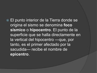  El punto interior de la Tierra donde se
origina el sismo se denomina foco
sísmico o hipocentro. El punto de la
superficie que se halla directamente en
la vertical del hipocentro —que, por
tanto, es el primer afectado por la
sacudida— recibe el nombre de
epicentro.