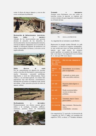 como el efecto de mayor impacto y con un alto
costo social para la población.
Destrucción de Infraestructura (carreteras,
líneas vitales y puentes)
Además de los inconvenientes que generan
durante la atención de los desastres, la
destrucción de las vías de comunicación terrestre,
causan un impacto importante en la economía al
impedir el transporte eficiente de productos, así
como el intercambio de bienes y servicios con la
región afectada.
Daños diversos al suelo
Por las características de algunos de nuestros
suelos,ésta clase de fenómenos se presentan con
mucha frecuencia, causando problemas
importantes a nivel de infraestructura, líneas
vitales y a la actividad agrícola. Los daños más
importantes han sido fracturas, asentamientos,
licuefacción (el terreno se comporta como arenas
movedizas o bien presenta eyección de lodo de
manera súbita).
Deslizamientos o derrumbes
Permanentemente sus efectos causan graves
daños a la ecología, viviendas, edificios,
carreteras, puentes, líneas de transmisión
eléctrica, acueductos, etc.
Tsunamis o maremotos
Aunque estos fenómenos son casi nulos en
nuestras costas, la mayoría se originan por
eventos sísmicos de gran magnitud con epicentro
en el fondo del mar.
VI. ESCALA DE RICHTER
La magnitud de un terremoto escala Richter
Representa la energía sísmica liberada en cada
terremoto y se basa en el registro sismográfico.
es una escala que crece en forma potencial, de
manera que cada punto de aumento
puede significar un aumento de energía diez o
más veces mayor. Una magnitud 4 no es el doble
de 2, sino que 100 veces mayor.
MAGNITUD
EN ESCALA
RICHTER
EFECTOS DEL TERREMOTO
MENOS DE
3.5
Generalmente no se siente,
pero es registrado
3.5 - 5.4 A menudo se siente, pero
sólo causa daños menores
5.5 - 6.0 Ocasiona daños ligeros a
edificios
6.1 - 6.9 Puede ocasionardaños
severos en áreas muy
pobladas.
7.0 - 7.9 Terremoto mayor. Causa
graves daños
8 O MAYOR Gran terremoto. Destrucción
total a
comunidades cercanas.
Una magnitud de 7,5 equivale a la detonación de
1 megatón de TNT (1 millón de toneladas del
explosivo TNT), es decir, a 77 bombas atómicas
 