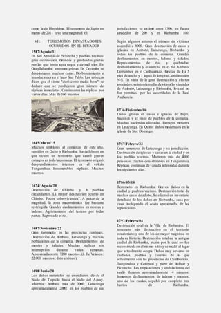como la de Hiroshima. El terremoto de Japón en
marzo de 2011 tuvo una magnitud 9,1.
VII. TERREMOTOS DEVASTADORES
OCURRIDOS EN EL ECUADOR
1587/Agosto/31
En San Antonio de Pichincha y pueblos vecinos:
gran destrucción. Grandes y profundas grietas
por las que brotó agua negra y de mal olor. En
Guayllabamba: enormes grietas. En Cayambe se
desplomaron muchas casas. Desbordamiento e
inundaciones en el lago San Pablo. Las crónicas
dicen que el sismo "duró como media hora": se
deduce que se produjeron gran número de
réplicas inmediatas. Continuaron las réplicas por
varios días. Más de 160 muertos
1645/Marzo/15
Muchos temblores al comienzo de este año,
sentidos en Quito y Riobamba, hasta febrero en
que ocurre un terremoto que causó graves
estragos en toda la comarca. El terremoto originó
desprendimientos internos en el volcán
Tungurahua. Innumerables réplicas. Muchos
muertos.
1674/ Agosto/29
Destrucción de Chimbo y 8 pueblos
circundantes. La mayor destrucción ocurrió en
Chimbo. Pocos sobrevivientes". A pesar de la
magnitud, la zona macrosísmica fue bastante
restringida. Grandes deslizamientos en montes y
laderas. Agrietamiento del terreno por todas
partes. Represado el río.
1687/Noviembre/22
Gran terremoto en las provincias centrales.
Destrucción de Ambato, Latacunga y muchas
poblaciones de la comarca. Deslizamientos de
montes y taludes. Muchas réplicas sin
interrupción durante varias semanas.
Aproximadamente 7200 muertos. (J. De Velasco:
22.000 muertos; dato erróneo).
1698/Junio/20
Los daños materiales se extendieron desde el
Nudo de Tiopullo hasta el Nudo del Azuay.
Muertos: Ambato más de 3000; Latacunga
aproximadamente 2000; en los pueblos de sus
jurisdicciones se estimó unos 1500; en Patate
alrededor de 200 y en Riobamba 100.
Según algunos autores el número de víctimas
ascendió a 8000. Gran destrucción de casas e
iglesias en Ambato, Latacunga, Riobamba y
todos los pueblos de la comarca. Grandes
deslizamientos en montes, laderas y taludes.
Represamientos de ríos y quebradas;
desbordamiento y avalancha en el río Ambato.
Derrumbes en el Carihuairazo. Grietas de 4 a 5
pies de ancho y 1 legua de longitud, en dirección
N-S. En vista de la gran destrucción y efectos
asociados,se intenta mudarde sitio a las ciudades
de Ambato, Latacunga y Riobamba, lo cual no
fue permitido por las autoridades de la Real
Audiencia.
1736/Diciembre/06
Daños graves en casas e iglesias de Pujilí,
Saquisilí y el resto de pueblos de la comarca.
Muchas haciendas afectadas. Estragos menores
en Latacunga. En Quito: daños moderados en la
iglesia de Sto. Domingo.
1757/Febrero/22
Gran terremoto de Latacunga y su jurisdicción.
Destrucción de iglesias y casas en la ciudad y en
los pueblos vecinos. Murieron más de 4000
personas. Efectos considerables en Tungurahua.
Réplicas continuas de variada intensidad durante
los siguientes días.
1786/05/10
Terremoto en Riobamba. Graves daños en la
ciudad y pueblos vecinos. Destrucción total de
muchas casas de adobe, Se efectuó un inventario
detallado de los daños en Riobamba, casa por
casa, incluyendo el costo aproximado de las
reparaciones.
1797/Febrero/04
Destrucción total de la Villa de Riobamba. El
terremoto más destructivo en el territorio
ecuatoriano y uno de los de mayor magnitud en
toda su historia. Destrucción total de la antigua
ciudad de Riobamba, razón por la cual no fue
reconstruida en el mismo sitio y se mudó al lugar
que actualmente ocupa. Daños muy severos en
ciudades, pueblos y caseríos de lo que
actualmente son las provincias de Chimborazo,
Tungurahua y Cotopaxi y parte de Bolívar y
Pichincha. Las trepidaciones y ondulaciones del
suelo duraron aproximadamente 4 minutos.
Inmensos deslizamientos de laderas y montes,
uno de los cuales, sepultó por completo tres
barrios de Riobamba.
 