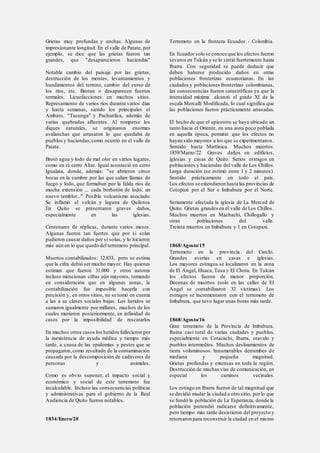 Grietas muy profundas y anchas. Algunas de
impresionante longitud. En el valle de Patate, por
ejemplo, se dice que las grietas fueron tan
grandes, que "desaparecieron haciendas"
Notable cambio del paisaje por las grietas,
destrucción de los montes, levantamientos y
hundimientos del terreno, cambio del curso de
los ríos, etc. Brotan o desaparecen fuentes
termales. Licuefacciones en muchos sitios.
Represamiento de varios ríos durante varios días
y hasta semanas, siendo los principales el
Ambato, "Tacunga" y Pachanlica, además de
varias quebradas afluentes. Al romperse los
diques naturales, se originaron enormes
avalanchas que arrasaron lo que quedaba de
pueblos y haciendas,como ocurrió en el valle de
Patate.
Brotó agua y lodo de mal olor en varios lugares,
como en el cerro Altar. Igual aconteció en cerro
Igualata, donde, además: "se abrieron cinco
bocas en la cumbre por las que salían llamas de
fuego y lodo, que formaban por la falda ríos de
mucha extensión ... cada borbotón de lodo, un
nuevo temblor..." Posible volcanismo asociado.
Se inflamó el volcán y laguna de Quilotoa
En Quito se presentaron graves daños,
especialmente en las iglesias.
Centenares de réplicas, durante varios meses.
Algunas fueron tan fuertes que por si solas
pudieron causar daños por sí solas, y lo hicieron
más aún en lo que quedó del terremoto principal.
Muertos contabilizados: 12.833, pero se estima
que la cifra debió ser mucho mayor. Hay quienes
estiman que fueron 31.000 y otros autores
incluso mencionan cifras aún mayores, tomando
en consideración que en algunas zonas, la
contabilización fue imposible hacerla con
precisión y, en otros sitios, no se tomó en cuenta
a las a as clases sociales bajas. Los heridos se
sumaron igualmente por millares, muchos de los
cuales murieron posteriormente, en infinidad de
casos por la imposibilidad de rescatarlos
En muchos otros casos los heridos fallecieron por
la inexistencia de ayuda médica y tiempo más
tarde, a causa de las epidemias y pestes que se
propagaron,como resultado de la contaminación
causada por la descomposición de cadáveres de
personas y animales.
Como es obvio suponer, el impacto social y
económico y social de este terremoto fue
incalculable. Incluso las consecuencias políticas
y administrativas para el gobierno de la Real
Audiencia de Quito fueron notables.
1834/Enero/20
Terremoto en la frontera Ecuador - Colombia.
En Ecuador solo se conoce que los efectos fueron
severos en Tulcán y se lo sintió fuertemente hasta
Ibarra. Con seguridad se puede deducir que
deben haberse producido daños en otras
poblaciones fronterizas ecuatorianas. En las
ciudades y poblaciones fronterizas colombianas,
las consecuencias fueron catastróficas ya que la
intensidad máxima alcanzó el grado XI de la
escala Mercalli Modificada, lo cual significa que
las poblaciones fueron prácticamente arrasadas.
El hecho de que el epicentro se haya ubicado un
tanto hacia el Oriente, en una zona poco poblada
en aquella época, permitió que los efectos no
hayan sido mayores a los que se experimentaron.
Sentido hasta Martinica. Muchos muertos.
1859/Marzo/22 Graves daños en edificios,
iglesias y casas de Quito. Serios estragos en
poblaciones y haciendas del valle de Los Chillos.
Larga duración (se estimó entre 1 y 2 minutos).
Sentido prácticamente en todo el país.
Los efectos se extendieron hasta las provincias de
Cotopaxi por el Sur e Imbabura por el Norte.
Seriamente afectada la iglesia de La Merced de
Quito. Grietas grandes en el valle de Los Chillos.
Muchos muertos en Machachi, Chillogallo y
otras poblaciones del valle.
Treinta muertos en Imbabura y 1 en Cotopaxi.
1868/Agosto/15
Terremoto en la provincia del Carchi.
Grandes averías en casas e iglesias.
Los mayores estragos se localizaron en la zona
de El Angel, Huaca, Tusa y El Chota. En Tulcán
los efectos fueron de menor proporción.
Decenas de muertos (solo en las calles de El
Angel se contabilizaron 32 víctimas). Los
estragos se incrementaron con el terremoto de
Imbabura, que tuvo lugar unas horas más tarde.
1868/Agosto/16
Gran terremoto de la Provincia de Imbabura.
Ruina casi total de varias ciudades y pueblos,
especialmente en Cotacachi, Ibarra, otavalo y
pueblos intermedios. Muchos deslizamientos de
tierra voluminosos. Innumerables derrumbes de
mediana y pequeña magnitud.
Grietas profundas y extensas en toda la región.
Destrucción de muchas vías de comunicación, en
especial los caminos vecinales.
Los estrago en Ibarra fueron de tal magnitud que
se decidió mudar la ciudad a otro sitio, porlo que
se fundó la población de La Esperanza, donde la
población pretendió radicarse definitivamente,
pero tiempo más tarde desistieron del proyecto y
retornaron para reconstruir la ciudad en el mismo
 