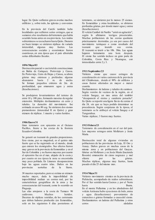 lugar. En Quito sufrieron graves averías muchos
edificios y, sobre todo, las iglesias y conventos.
En la provincia del Carchi también hubo
localidades que sufrieron serios estragos, que se
sumaron a los resultantes delterremoto que había
ocurrido horas antes en esa provincia. Los ruidos
subterráneos se escucharon hasta Quito. Durante
un buen tiempo se sintieron réplicas de variada
intensidad, algunas muy fuertes. Las
consecuencias sociales y económicas fueron
cuantiosas, en una época que el país afrontaba
serias dificultades fiscales.
1896/Mayo/03
Destrucción parcial o casitotalde construcciones
en Bahía de Caráquez, Portoviejo y Canoa.
En Portoviejo, Cerro de Hojas y Canoa, se abren
grietas muy extensas y profundas: algunas
alcanzaron hasta 2 m. de ancho.
Se forman pequeños cráteres de 2m. de
profundidad, que emanaron agua y arena
(licuefacciones).
Se produjeron levantamientos del terreno de
entre 10 y 100 pies, formando mesetas de regular
extensión. Múltiples deslizamientos en cerro y
taludes. La duración del movimiento fue
estimada en unos 80 seg. Se sintieron dos sismos
premonitores (intensidad II en Quito) y gran
número de réplicas. 1 muerto y varios heridos.
1906/Enero/31
Gran terremoto con epicentro en el Océano
Pacífico, frente a las costas de la frontera
Ecuador-Colombia.
Se generó un tsunami de grandes proporciones.
Este sismo, por su magnitud, es el quinto más
fuerte que se ha registrado en el mundo, desde
que existen los sismógrafos. Sus efectos fueron
muy graves en la provincia de Esmeraldas y en el
Sur de Colombia y no fueron mayores porcuanto
el epicentro fue en el mar, alejado de la costa y
por cuanto en esa época la zona se encontraba
muy poco poblada. En Limones desaparecieron
bajo las aguas cuatro islas. Daños en las
provincias norteñas de la Sierra.
30 muertos reportados,pero se estima un número
mucho mayor, dada la imposibilidad de
imposibilidad realizar un conteo real, por las
características geográficas de la zona y las
consecuencias del tsunami, como lo ocurrido en
Pinguaje.
Las olas arrojaron a la costa de Tumaco 90
cadáveres. Muchos heridos.
Decenas de réplicas sentidas, de los centenares
que deben haberse producido (en Esmeraldas,
solo en los siguientes 8 días posteriores al
terremoto, se sintieron por lo menos 25 sismos.
En Esmeraldas y otras localidades, se abrieron
profundas grietas, por donde manó agua y arena
(licuefacciones).
El volcán Cumbal de Nariño "entró en agitación",
según lo afirmaron testigos presenciales.
Muchas poblaciones de las costas quedaron
prácticamente destruidas, ya sea por causa del
movimiento terráqueo o como resultado del
tsunami que inundó sus costas.
El tsunami se inició a las 10h. 30m. Las aguas
bajaron lentamente una hora después.
El sismo fue sentido incluso en gran parte de
Colombia, Costa Rica y Nicaragua, con
intensidades entre 2 y 3.
1911/Septiembre/23
Violento sismo que causo estragos de
consideración en varios cantones de la provincia
del Chimborazo, donde el 90% de edificios y
casas fueron afectados en mayor o menor
cuantía.
Deslizamientos de laderas y taludes de caminos.
Según versión de vecinos de la región, en el
volcán Sangay, un mes antes del temblor
"desapareció el eterno y candente penacho".
En Quito se reportó una ligera lluvia de ceniza el
día 24, sin que se haya podido determinar su
procedencia. Según conjeturas de la época, el
terremoto se lo atribuyó al volcán Sangay o al
Tungurahua.
Varias réplicas; 3 fueron muy fuertes.
1913/Febero/23
Terremoto de consideración en el sur del país.
Los mayores estragos entre Molleturo y Jesús
María.
Destrucción total de algunas viviendas en
poblaciones de las provincias de Loja, El Oro y
Azuay. Daños graves en muchas casas de la
misma zona y en poblaciones del Guayas.
Grietas en Molleturo y en Jesús María (hacienda
Rosario) emanación de cieno negruzco y mal
oliente por las grietas.
Muchas réplicas, algunas muy fuertes, hasta
pasado el día 25 del mismo mes.
1914/Mayo/31
Violento movimiento sísmico en la provincia de
Pichincha, acompañado de ruidos subterráneos.
Por el Sur sentido hasta Cuenca y por el Norte
hasta Ibarra.
En el monte Pullurima y en los alrededores del
volcán Antisana hubo eyecciones de lodo, arena
y agua (licuefacciones) provenientes de
cratercitos o grietas formadas a causa del sismo.
Deslizamientos en laderas del Pullurima y otros
cerros aledaños
 