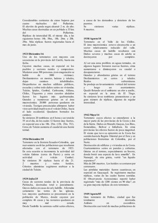Considerables corrientes de cieno bajaron por
cuatro riachuelos del Pullurima.
El aluvión de greda negra alcanzó 2 m. de alto.
Muchas casas destruidas en un poblado a 33 km.
del Pullurima.
Réplicas de intensidad III, el mismo día, a las
siguientes horas: 14h. 58m., 18h. 26m. y 20h.
29m. Más réplicas fueron registradas hasta el
mes de junio.
1923/Diciembre/16
Uno de los terremotos con mayores con
secuencias en la provincia del Carchi, hasta esa
fecha.
Cayeron muchas casas, en especial en los
pueblos y sectores rurales y campesinos.
Murieron unas 300 personas,(con exageración se
habló de 3000 víctimas).
Deslizamientos en montes, laderas y taludes,
dejan caminos inhabilitados.
Desperfectos en muchos edificios públicos,
escuelas y sobre todo daños serios en viviendas.
Tulcán, Ipiales, Cumbal, Carlosama, Aldana,
Chiles, Túquerres y otros caseríos aledaños
fueron los lugares más quebrantados.
Grandes y numerosas grietas en el área
macrosísmica. 20.000 personas quedaron sin
vivienda. Testigos presenciales afirmaron haber
visto actividad eruptiva en el volcán Chiles, hacia
el lado occidental. Quedaron borrados los
caminos.
Se sintieron 20 temblores en 6 horas y un totalde
55 en el día, de los cuales 12 fueron muy fuertes,
en especial uno a las 18h. 25m. (13h. 25m. TU).
Cerca de Tulcán aumenta el caudal de una fuente
termal.
1926/Diciembre/18
Terremoto en la frontera Ecuador-Colombia, que
nuevamente asoló las poblaciones que resultaron
afectadas con el terremoto de 1923.
En esta ocasión se incrementa la actividad del
volcán Galeras (cerca de Pasto) y entra en
actividad el volcán Cumbal.
Se sintieron 30 réplicas hasta el día 21.
2 muertos y varios heridos.
Criterios alarmistas sugirieron reubicar a la
ciudad de Tulcán.
1929/Julio/25
Casas de sectores rurales de la provincia de
Pichincha, destruidas total o parcialmente.
Graves daños en casas de caly ladrillo. Afectadas
seriamente las torres de las iglesias.
Los mayores quebrantos se presentaron en la
población de Murco, donde cayeron por
completo 46 casas y las restantes quedaron en
muy mal estado.
Desde Tambillo la carretera sufrió serios efectos,
a causa de los derrumbes y deterioro de los
puentes.
Se sintieron varias réplicas.
8 muertos.
1938/Agosto/10
Terremoto en el Valle de los Chillos.
El área macrosísmica estuvo circunscrita a un
sector relativamente reducido del valle.
Muchas casas de ladrillo resultaron con
Daños severos y muchas casas de adobe se
destruyeron por completo.
Al ser una zona prolífera en aguas termales, en
algunos lugares brotaron nuevas fuentes, otras
aumentaron o diminuyeron su caudal o
desaparecieron.
Grandes y abundantes grietas en el terreno
Deslizamientos en cerros y taludes.
Ruidos subterráneos.
Se produjo un levantamiento vertical del terreno
y luego un asentamiento.
Quedó flotando en el ambiente un olor a azufre,
en especial en la zona de El Tingo.
Se sintieron leves temblores premonitores y un
gran número de réplicas, algunas de regular
intensidad.
1942/Mayo/14
Terremoto cuyos efectos se extendieron a la
mayor parte de las provincias de la Costa y dos
de la Sierra. Daños en Manabí, Guayas, Los Ríos,
Esmeraldas, Bolívar e Imbabura. En otras
provincias los efectos fueron de poca magnitud.
El sismo que tuvo su epicentro en la Costa fue
sentido hasta la Región Oriental por el Este y en
poblaciones fronterizas de Colombia, por el
Norte.
Destrucción de edificios y viviendas en la Costa.
Cuarteamientos serios en paredes y cubiertas.
Grietas en el terreno, especialmente en Socote,
donde brotó una especie de lava amarilla". En
Naranjal, de otra grieta, vertió "un líquido
espumoso".
Más de 200 muertos. Los heridos se contaron por
centenares.
Las pérdidas materiales fueron cuantiosas, en
especial en Guayaquil. Se registraron muchas
réplicas, varias de las cuales fueron sentidas.
El Observatorio Astronómico reportó haber
registrado "más de 1200 sismos en 90 días", en
su gran mayoría réplicas de este terremoto.
1949/Agosto/05
Gran terremoto de Pelileo, ciudad que fue
totalmente destruida.
Ambato en escombros.
Destrucción casi total de muchas poblaciones de
 