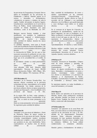 las provincias de Tungurahua y Cotopaxi. Graves
daños en localidades de las provincias de
Chimborazo y Bolívar. Grandes grietas en el
terreno y derrumbes y deslizamientos
voluminosos en montes y caminos de toda la
región. Cambio del paisaje en muchos lugares.
Licuefacciones especialmente en el sector de La
Moya de Pelileo, donde tradicionalmente ha
ocurrido el mismo fenómeno con otros
terremotos, como el de Riobamba de 1797.
Brotaron nuevas fuentes termales y otras
modificaron sus caudales, la temperatura,
desaparecieron temporal o definitivamente.
Millares de muertos y heridos.
Gran cantidad de réplicas durante los meses
subsiguientes.
La pérdidas materiales, tanto para el Estado
como para la población fueron incalculables y las
consecuencias socioeconómicas afectaron al país
durante varios años.
La destrucción de Pelileo fue tal, que se hizo
necesario reconstruir la población en otro sitio,
aunque con posterioridad se repobló el anterior
lugar que en la actualidad lleva el nombre de
Pelileo Viejo.
El movimiento sísmico se sintió prácticamente
en todo el país.
Datos estadísticos reportados:
Area afectada: 1920 km2. Muertos: 6000
(aproximado). Personas sin hogar: 100.000
Mayor destrucción: Pelileo: 100% Píllaro: 90%
Guano: 80% Ambato: 75% Carreteras: 407 km.
1953/Diciembre/12
Terremoto en la frontera Ecuador-Perú. Los
mayores efectos ocurrieron en la provincia
ecuatoriana de Loja, especialmente en la ciudad
de Gonzanamá. Los demás cantones de la
provincia sufrieron efectos en menor proporción,
al igual que Guayaquil y otras localidades de la
provincia del Guayas y El Oro.
En la región NW. de Perú, varias ciudades y
pueblos afrontaron efectos considerables. A las
16h. 33m. se sintió un sismo premonitor en la
zona epicentral.
Hubo un sismo premonitor en la zona epicentral.
Se registraron gran cantidad de réplicas.
1955/Julio/20
Terremoto en la provincia de Imbabura y Norte
de Pichincha. Daños de menor cuantía en
poblaciones de la provincia del Carchi. Muchas
viviendas (especialmente rurales) resultaron
destruidas por completo y gran cantidad de las
que quedaron en pie, eran inhabitables. Serios
cuarteamientos en muchas otras de diversa
calidad de construcción.
Gran cantidad de deslizamientos de cerros y
taludes, especialmente en las carreteras
Atuntaqui-Cotacachi, Cotacachi-Intag y
Otavalo-Cotacachi. Iguales efectos en todo el
recorrido del río Ambuquí y sus quebradas
afluentes y en el río Blanco, que quedó represado
y cuyo desfogue causó daños en la planta
eléctrica de Otavalo.
En el contorno de la laguna de Cuicocha, se
produjeron 65 deslizamientos, siendo los de
mayor magnitud, los que se localizaron en el
flanco occidental. A causa de los deslizamientos
subió el nivel del agua en más de 10 m. y se
reportaron 6 desaparecidos. Grietas de
considerable ancho en el terreno en varios puntos
de la zona epicentral.
Aproximadamente 20 muertos y varios heridos.
Muchas réplicas sentidas, hasta una semana
después del evento principal. Fueron
especialmente frecuentes en el sector de La
Aguada, Apuela y sectores aledaños.
1958/Enero/19
Terremoto destructor en Esmeraldas. Colapso
total de casas antiguas y parciales de
construcciones nuevas y edificios.
Cuarteamientos en edificios.
Grietas de alguna consideración en calles de
tierra. Derrumbes y deslizamientos en cerros y
taludes, interrumpen varios caminos.
Los efectos se extendieron a la provincia de
Imbabura y al departamento de Nariño,
Colombia. Tsunami arrasa 4 cuadras de la ciudad
de Esmeraldas y destruye varios barcos.
Se reportaron muertos en varias localidades, a
causa del terremoto y el tsunami.
1964/Mayo/19
Sismo fuerte con epicentro en la provincia de
Manabí, donde varias poblaciones resultaron
muy afectadas. Sentido con fuerza en toda la
Región Costa. También fue fuerte en la parte
Norte y centro del valle Interandino.
1970/Diciembre/10
Terremoto con epicentro en la costa Norte del
Perú, con serios efectos en el Sur del Ecuador, en
especial en las provincias de Loja y El Oro,
además de los departamentos fronterizos
peruanos. Varias cabeceras cantonales y
parroquias de Loja quedaron destruidas casi
completamente. Cayeron casas y templos hasta
los cimientos. Edificios de buena calidad
semidestruidos o seriamente afectados.
Grandes grietas y deslizamientos de taludes y
 