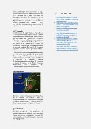 laderas, interrumpen muchas carreteras en Loja.
Pequeñas licuefacciones. Poblaciones costaneras
de la provincia de El Oro y el Golfo de
Guayaquil, reportaron la generación de un
tsunami de poca magnitud.
Aproximadamente 40 muertos y casi un millar de
heridos, sumados entre Ecuador y Perú.
Las pérdidas materiales fueron cuantiosas y el
impacto socioeconómico incalculable.
1987/Marzo/06
Gran terremoto de la provincia del Napo, donde
se presentaron los efectos más severos. También
hubo serios daños en ciudades y poblaciones de
las provincias de Sucumbíos, Imbabura,
Pichincha y el este del Carchi. Destrucción de
varios tramos del oleoducto Trans-Ecuatoriano,
que obligó a la suspensión del bombeo de
petróleo por varios meses, con serios efectos en
la economía nacional. Destrucción de carreteras
y puentes. Muchos pueblos quedaron aislados.
Colapso total de muchas casas,especialmente en
el sector rural. Gran cantidad de casas sufrió
destrucción parcial. Daños de consideración en
templos coloniales, en Quito y otras ciudades de
la provincia de Imbabura. Grandes
deslizamientos de tierra en taludes de carreteras
y laderas de montes en la Región Oriental,
destruyendo casas, sembríos, etc.
Gran cantidad de muertos y desaparecidos.
1995/Octubre/02
Terremoto con epicentro en una zona despoblada
de la cordillera de Cutucú. Grietas y
deslizamientos de tierra. Daños de consideración
en Macas, Sucúa, Méndez y aldeas de la región.
Colapso del puente del río Upano en Macas.
1998/Agosto/04
Terremoto de severas consecuencias en la
provincia de Manabí. Gran destrucción de
edificios en Bahía de Caráquez. Daños graves en
Canoa, San Vicente y localidades cercanas. En
otras ciudades de Manabí los daños fueron de
menor proporción
VIII. BIBLIOGRAFIA
 http://bibliotecadigital.ilce.edu.mx/
sites/ciencia/volumen1/ciencia2/34
/html/sec_6.htm
 http://www.udc.es/dep/dtcon/estru
cturas/ETSAC/Investigacion/Terre
motos/QUE_ES.htm
 http://www.definicionabc.com/cie
ncia/sismologia.php
 http://loissinetmedina.blogspot.co
m/2009/01/tipos-de-terremotos-y-
localizacion-de.html
 http://trome.pe/actualidad/tiembla-
cinturon-fuego-2000536
 http://www.terra.com.mx/articulo.
aspx?articuloid=46731
 http://www.taringa.net/comunidad
es/ecuatorianos/2142611/Historia-
de-los-terremotos-en-Ecuador.html
 
