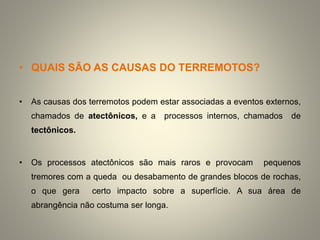 • QUAIS SÃO AS CAUSAS DO TERREMOTOS?
• As causas dos terremotos podem estar associadas a eventos externos,
chamados de atectônicos, e a processos internos, chamados de
tectônicos.
• Os processos atectônicos são mais raros e provocam pequenos
tremores com a queda ou desabamento de grandes blocos de rochas,
o que gera certo impacto sobre a superfície. A sua área de
abrangência não costuma ser longa.
 