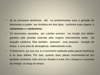 • Já os processos tectônicos são os predominantes para a geração de
terremotos e podem ser divididos em dois tipos, conforme suas origens: o
vulcanismo e o tectonismo.
• Os terremotos causados por vulcões ocorrem em função dos efeitos
gerados pela pressão exercida pela magma internamente antes da
erupção vulcânica. Eles também possuem uma pequena duração de
tempo e uma área de abrangência relativamente curta.
• O tectonismo, por sua vez, é o movimento realizado pelas placas tectônicas
e os seus efeitos. Por isso, quando duas placas movimentam-se em
sentidos contrários, indo uma em direção á outra, há o choque e o acumulo
de energia ao longo do tempo.
 