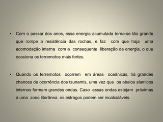 • Com o passar dos anos, essa energia acumulada torna-se tão grande
que rompe a resistência das rochas, e faz com que haja uma
acomodação interna com a consequente liberação de energia, o que
ocasiona os terremotos mais fortes.
• Quando os terremotos ocorrem em áreas oceânicas, há grandes
chances de ocorrência dos tsunamis, uma vez que os abalos sísmicos
internos formam grandes ondas. Caso essas ondas estejam próximas
a uma zona litorânea, os estragos podem ser incalculáveis.
 