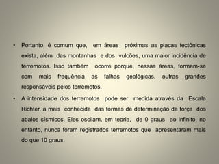 • Portanto, é comum que, em áreas próximas as placas tectônicas
exista, além das montanhas e dos vulcões, uma maior incidência de
terremotos. Isso também ocorre porque, nessas áreas, formam-se
com mais frequência as falhas geológicas, outras grandes
responsáveis pelos terremotos.
• A intensidade dos terremotos pode ser medida através da Escala
Richter, a mais conhecida das formas de determinação da força dos
abalos sísmicos. Eles oscilam, em teoria, de 0 graus ao infinito, no
entanto, nunca foram registrados terremotos que apresentaram mais
do que 10 graus.
 
