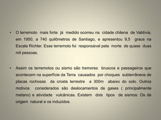 • O terremoto mais forte já medido ocorreu na cidade chilena de Valdívia,
em 1950, a 740 quilômetros de Santiago, e apresentou 9,5 graus na
Escala Richter. Esse terremoto foi responsável pela morte de quase duas
mil pessoas.
• Assim os terremotos ou sismo são tremores bruscos e passageiros que
acontecem na superfície da Terra causados por choques subterrâneos de
placas rochosas da crosta terrestre a 300m abaixo do solo. Outros
motivos considerados são deslocamentos de gases ( principalmente
metano) e atividade vulcânicas. Existem dois tipos de sismos: Os de
origem natural e os induzidos.
 