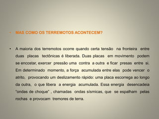 • MAS COMO OS TERREMOTOS ACONTECEM?
• A maioria dos terremotos ocorre quando certa tensão na fronteira entre
duas placas tectônicas é liberada. Duas placas em movimento podem
se encostar, exercer pressão uma contra a outra e ficar presas entre si.
Em determinado momento, a força acumulada entre elas pode vencer o
atrito, provocando um deslizamento rápido: uma placa escorrega ao longo
da outra, o que libera a energia acumulada. Essa energia desencadeia
“ondas de choque” , chamadas ondas sísmicas, que se espalham pelas
rochas e provocam tremores de terra.
 
