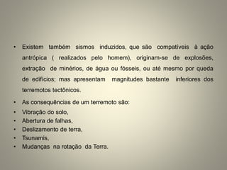 • Existem também sismos induzidos, que são compatíveis à ação
antrópica ( realizados pelo homem), originam-se de explosões,
extração de minérios, de água ou fósseis, ou até mesmo por queda
de edifícios; mas apresentam magnitudes bastante inferiores dos
terremotos tectônicos.
• As consequências de um terremoto são:
• Vibração do solo,
• Abertura de falhas,
• Deslizamento de terra,
• Tsunamis,
• Mudanças na rotação da Terra.
 