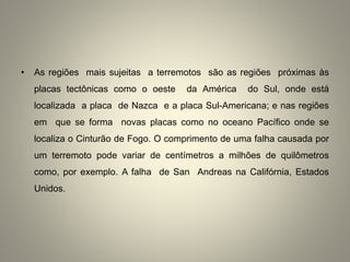 • As regiões mais sujeitas a terremotos são as regiões próximas às
placas tectônicas como o oeste da América do Sul, onde está
localizada a placa de Nazca e a placa Sul-Americana; e nas regiões
em que se forma novas placas como no oceano Pacífico onde se
localiza o Cinturão de Fogo. O comprimento de uma falha causada por
um terremoto pode variar de centímetros a milhões de quilômetros
como, por exemplo. A falha de San Andreas na Califórnia, Estados
Unidos.
 