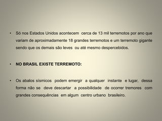 • Só nos Estados Unidos acontecem cerca de 13 mil terremotos por ano que
variam de aproximadamente 18 grandes terremotos e um terremoto gigante
sendo que os demais são leves ou até mesmo despercebidos.
• NO BRASIL EXISTE TERREMOTO:
• Os abalos sísmicos podem emergir a qualquer instante e lugar, dessa
forma não se deve descartar a possibilidade de ocorrer tremores com
grandes consequências em algum centro urbano brasileiro.
 
