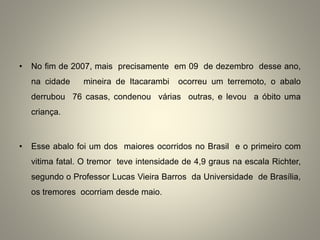 • No fim de 2007, mais precisamente em 09 de dezembro desse ano,
na cidade mineira de Itacarambi ocorreu um terremoto, o abalo
derrubou 76 casas, condenou várias outras, e levou a óbito uma
criança.
• Esse abalo foi um dos maiores ocorridos no Brasil e o primeiro com
vitima fatal. O tremor teve intensidade de 4,9 graus na escala Richter,
segundo o Professor Lucas Vieira Barros da Universidade de Brasília,
os tremores ocorriam desde maio.
 