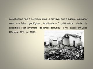• A explicação não é definitiva, mas é provável que o agente causador
seja uma falha geológica , localizada a 5 quilômetros abaixo da
superfície. Pior terremoto do Brasil derrubou 4 mil casas em João
Câmara ( RN), em 1996.
 
