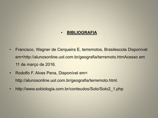 • BIBLIOGRAFIA
• Francisco, Wagner de Cerqueira E, terremotos, Brasilescola Disponível
em<http://alunosonline.uol.com.br/geografia/terremoto.htmAcesso em
11 de março de 2016.
• Rodolfo F. Alves Pena, Disponível em<
http://alunosonline.uol.com.br/geografia/terremoto.html.
• http://www.sobiologia.com.br/conteudos/Solo/Solo2_1.php
 