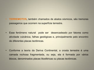 • TERREMOTOS, também chamados de abalos sísmicos, são tremores
passageiros que ocorrem na superfície terrestre.
• Esse fenômeno natural pode ser desencadeado por fatores como
atividade vulcânica, falhas geológicas e, principalmente pelo encontro
de diferentes placas tectônicas.
• Conforme a teoria da Deriva Continental, a crosta terrestre é uma
camada rochosa fragmentada, ou seja, ela é formada por vários
blocos, denominados placas litosféricas ou placas tectônicas.
 