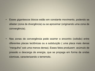 • Esses gigantescos blocos estão em constante movimento, podendo se
afastar (zona de divergência) ou se aproximar (originando uma zona de
convergência).
• Nas zonas de convergência pode ocorrer o encontro (colisão) entre
diferentes placas tectônicas ou a subducção ( uma placa mais densa
“mergulha” sob uma menos densa). Esses fatos produzem acúmulo de
pressão e descarga de energia, que se propaga em forma de ondas
sísmicas, caracterizando o terremoto.
 
