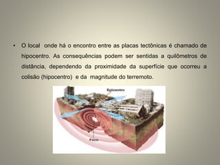 • O local onde há o encontro entre as placas tectônicas é chamado de
hipocentro. As consequências podem ser sentidas a quilômetros de
distância, dependendo da proximidade da superfície que ocorreu a
colisão (hipocentro) e da magnitude do terremoto.
 