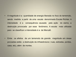 • A magnitude é a quantidade de energia liberada no foco do terremoto,
sendo medida a partir de uma escala denominada Escala Richter. A
intensidade é a consequência causada pela ação do sismo, a
destruição provocada por esse fenômeno. A escala mais utilizada
para se classificar a intensidade é a de Mercalli.
• Entre os efeitos de um terremoto de grande magnitude em áreas
povoadas estão a destruição da infraestrutura ( ruas, estradas, pontes,
casa, etc), além de mortes.
 