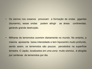 • Os sismos nos oceanos provocam a formação de ondas gigantes
(tsunamis), essas ondas podem atingir as áreas continentais,
gerando grande destruição.
• Milhares de terremotos ocorrem diariamente no mundo. No entanto, a
maioria apresenta baixa intensidade e tem hipocentro muito profundo,
sendo assim, os terremotos são poucos percebidos na superfície
terrestre. O Japão, localizados em uma zona muito sísmica , é atingida
por centenas de terremotos por dia.
 