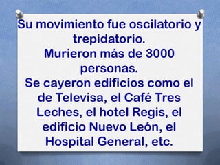 Su movimiento fue oscilatorio y
          trepidatorio.
    Murieron más de 3000
            personas.
 Se cayeron edificios como el
   de Televisa, el Café Tres
   Leches, el hotel Regis, el
    edificio Nuevo León, el
    Hospital General, etc.
 
