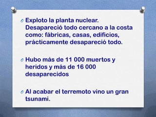 O Exploto la planta nuclear.
 Desapareció todo cercano a la costa
 como: fábricas, casas, edificios,
 prácticamente desapareció todo.

O Hubo más de 11 000 muertos y
 heridos y más de 16 000
 desaparecidos

O Al acabar el terremoto vino un gran
 tsunami.
 