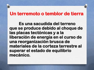 Un terremoto o temblor de tierra

     Es una sacudida del terreno
que se produce debido al choque de
las placas tectónicas y a la
liberación de energía en el curso de
una reorganización brusca de
materiales de la corteza terrestre al
superar el estado de equilibrio
mecánico.
 
