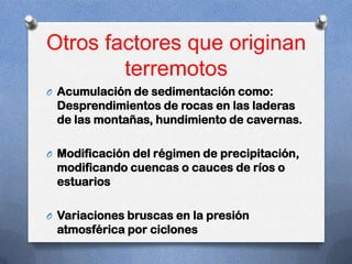 Otros factores que originan
        terremotos
O Acumulación de sedimentación como:
 Desprendimientos de rocas en las laderas
 de las montañas, hundimiento de cavernas.

O Modificación del régimen de precipitación,
 modificando cuencas o cauces de ríos o
 estuarios

O Variaciones bruscas en la presión
 atmosférica por ciclones
 