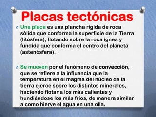 Placas tectónicas
O Una placa es una plancha rígida de roca
 sólida que conforma la superficie de la Tierra
 (litósfera), flotando sobre la roca ígnea y
 fundida que conforma el centro del planeta
 (astenósfera).

O Se mueven por el fenómeno de convección,
 que se refiere a la influencia que la
 temperatura en el magma del núcleo de la
 tierra ejerce sobre los distintos minerales,
 haciendo flotar a los más calientes y
 hundiéndose los más fríos, de manera similar
 a como hierve el agua en una olla.
 