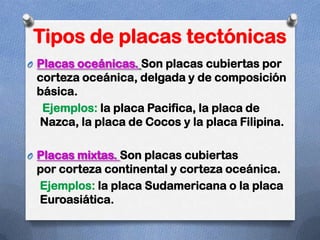 Tipos de placas tectónicas
O Placas oceánicas. Son placas cubiertas por
 corteza oceánica, delgada y de composición
 básica.
  Ejemplos: la placa Pacifica, la placa de
 Nazca, la placa de Cocos y la placa Filipina.

O Placas mixtas. Son placas cubiertas
 por corteza continental y corteza oceánica.
 Ejemplos: la placa Sudamericana o la placa
 Euroasiática.
 
