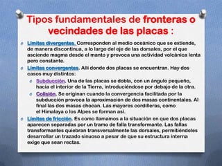 Tipos fundamentales de fronteras o
        vecindades de las placas :
O Límites divergentes. Corresponden al medio oceánico que se extiende,
  de manera discontinua, a lo largo del eje de las dorsales, por el que
  asciende magma desde el manto y provoca una actividad volcánica lenta
  pero constante.
O Límites convergentes. Allí donde dos placas se encuentran. Hay dos
  casos muy distintos:
   O Subducción. Una de las placas se dobla, con un ángulo pequeño,
      hacia el interior de la Tierra, introduciéndose por debajo de la otra.
   O Colisión. Se originan cuando la convergencia facilitada por la
      subducción provoca la aproximación de dos masas continentales. Al
      final las dos masas chocan. Las mayores cordilleras, como
      el Himalaya o los Alpes se forman así.
O Límites de fricción. Es como llamamos a la situación en que dos placas
  aparecen separadas por un tramo de falla transformante. Las fallas
  transformantes quiebran transversalmente las dorsales, permitiéndoles
  desarrollar un trazado sinuoso a pesar de que su estructura interna
  exige que sean rectas.
 
