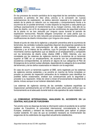 En los procesos de revisión periódica de la seguridad de las centrales nucleares,
asociados a periodos de diez años, previos a la concesión de nuevas
autorizaciones de explotación, se dedica atención especial a la evaluación del
estado de la planta en relación con su respuesta y comportamiento frente a la
ocurrencia de un posible terremoto. A este respecto se requiere a cada planta que
verifique expresamente el mantenimiento de su margen sísmico, más allá de su
base de diseño, con el fin de asegurar que las condiciones de seguridad sísmica
de la planta no se han reducido por ninguna causa durante el periodo de
explotación transcurrido. Resulta obligado comprobar en cada planta que su
margen sísmico no se ha visto reducido por procesos de envejecimiento, posibles
modificaciones de diseño introducidas o por ninguna otra causa.

Desde el punto de vista de la vigilancia y actuación preventiva ante la ocurrencia de
terremotos, las centrales nucleares españolas disponen de programas operativos de
vigilancia sísmica, con instrumentación de alta precisión instalada en áreas
exteriores y en el interior de los edificios, cuyo fin principal es registrar cualquier
movimiento sísmico significativo que se detecte en el emplazamiento y compararlo
con los terremotos de diseño antes citados (OBE y SSE). Además, una vez
constatada por los sistemas de vigilancia sísmica la ocurrencia de un terremoto
superior al OBE en un emplazamiento, de acuerdo con los procedimientos de
excedencia correspondientes, se activaría en alguna de sus categorías el Plan de
Emergencia de la central nuclear afectada, dependiendo la categoría de la severidad
del terremoto y de los daños ocasionados en relación con la seguridad.

En caso de ocurrir un terremoto superior al OBE, sería registrado por los sistemas
de vigilancia sísmica existentes y se pondría en marcha de forma inmediata un
proceso ya previsto de inspección exhaustiva de la instalación para identificar los
posibles daños ocasionados, analizar sus consecuencias para la seguridad y
proceder a su reparación. Antes de volver a iniciar el funcionamiento industrial de la
planta, incluso aunque no se hubieran detectado daños.

Los sistemas de vigilancia sísmica de las centrales nucleares españolas se
inspeccionan periódicamente por el CSN (cada cuatro años) para verificar que su
funcionamiento es el adecuado durante toda la vida operativa de cada instalación.



LA COMUNIDAD INTERNACIONAL ANALIZARÁ EL ACCIDENTE EN LA
CENTRAL NUCLEAR DE FUKUSHIMA

Tan pronto como se disponga de toda la información sobre el accidente de la central
nuclear de Fukushima, la comunidad internacional, concretamente la Unión
Europea, analizará y extraerá las lecciones aprendidas para aplicar al parque
nuclear existente. En caso de que se considere necesario se incrementarán las
exigencias de los estándares de seguridad actualmente establecidos.



Seguridad sísmica de las CC.NN. españolas                                    hoja 4 de 6
 