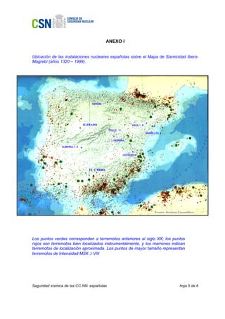 ANEXO I


Ubicación de las instalaciones nucleares españolas sobre el Mapa de Sismicidad Ibero-
Magrebí (años 1320 – 1999).




                              JUZBADO
                          x




                                   EL CABRIL
                               x




                                                               Fuente: Instituto Geográfico




Los puntos verdes corresponden a terremotos anteriores al siglo XX; los puntos
rojos son terremotos bien localizados instrumentalmente, y los marrones indican
terremotos de localización aproximada. Los puntos de mayor tamaño representan
terremotos de Intensidad MSK ≥ VIII




Seguridad sísmica de las CC.NN. españolas                                        hoja 5 de 6
 