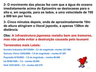 2- O movimento das placas fez com que a água do oceano imediatamente acima do Epicentro se deslocasse para o alto e, em seguida, para os lados, a uma velocidade de 700 a 800 km por hora. 3- Cinco minutos depois, onda de aproximadamente 10m de altura atingiram o litoral japonês, a apenas 130km de distância. Obs:  A infraestrutura japonesa resistiu bem aos tremores, mas não pôde evitar a destruição causada pelo tsunami   Terremotos mais Letais: Sumatra Indonésia 26/12/2004 – 9,1 de magnitude –mortes 227.898 Sichuan, China 12/05/2008 - 7,9 de magnitude – mortes 87.587 Paquistão 8/10/2005 – 7,6 de magnitude – mortes 86.000 Irâ 20/06/1990 – 7,4 – mortes 50.000 Haiti 12/01/2010 – 7,0 – mortes 222.570 