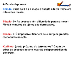 A Escala Japonesa: Shindo :  varia de 0 a 7 e mede o quanto a terra treme em diferentes locais. Tóquio - 5+ As pessoas têm dificuldade para se mover. Móveis e muros de tijolos são derrubados. Sendai - 6+É impossível ficar em pé e surgem grandes rachaduras no solo. Kurihara : (porto próximo do terremoto) 7 Capaz de atirar as pessoas ao ar e levar ao colapso prédios de concreto. 