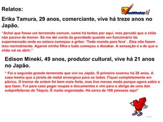 Relatos: Erika Tamura, 29 anos, comerciante, vive há treze anos no Japão. “ Achei que fosse um terremoto comum, como há tantos por aqui, mas percebi que o chão não parava de tremer. Só me dei conta da gravidade quando um funcionário do supermercado onde eu estava começou a gritar: ‘Todo mundo para fora’ . Eles não fazem isso normalmente. Agarrei minha filha e tudo começou a desabar. A sensação é a de que o chão vai se abrir.” Edison Mineki, 49 anos, produtor cultural, vive há 21 anos no Japão. “  Foi o segundo grande terremoto que vivi no Japão. O primeiro ocorreu há 26 anos. A casa tremia que a janela de metal envergava para os lados. Fiquei completamente em pânico. O tremor de ontem foi bem mais forte, mas tive menos medo porque agora sabia o que fazer. Fui para casa pegar roupas e documentos e vim para o abrigo de uma das subprefeituras de Tóquio. É muito organizado. Há cerca de 100 pessoas aqui” 