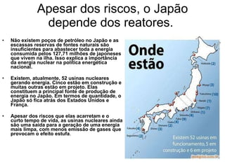 Apesar dos riscos, o Japão depende dos reatores.  Não existem poços de petróleo no Japão e as escassas reservas de fontes naturais são insuficientes para abastecer toda a energia consumida pelos 127,71 milhões de japoneses que vivem na ilha. Isso explica a importância da energia nuclear na política energética nacional. Existem, atualmente, 52 usinas nucleares gerando energia. Cinco estão em construção e muitas outras estão em projeto. Elas constituem a principal fonte de produção de energia no Japão. Em termos de quantidade, o Japão só fica atrás dos Estados Unidos e França. Apesar dos riscos que elas acarretam e o curto tempo de vida, as usinas nucleares ainda são uma saída para a geração de uma energia mais limpa, com menos emissão de gases que provocam o efeito estufa .  