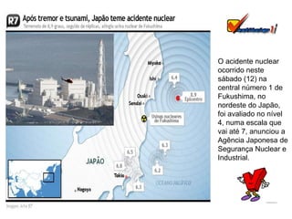 O acidente nuclear ocorrido neste sábado (12) na central número 1 de Fukushima, no nordeste do Japão, foi avaliado no nível 4, numa escala que vai até 7, anunciou a Agência Japonesa de Segurança Nuclear e Industrial.  