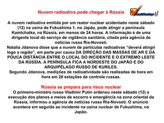 Nuvem radioativa pode chegar à Rússia A nuvem radioativa emitida por um reator nuclear acidentado neste sábado (12) na usina de Fukushima 1, no Japão, pode atingir a península Kamtchatka, na Rússia, em menos de 24 horas. A informação é de uma dirigente local do serviço de vigilância sanitária, citada pela agência de notícias russa Ria-Novosti. Natalia Jdanova disse que a nuvem de partículas radioativas “deverá atingir logo a região”, em parte por causa DA DIREÇÃO DAS MASSAS DE AR E DA POUCA DISTÂNCIA ENTRE O LOCAL DO INCIDENTE E O EXTREMO LESTE DA RÚSSIA. A PENÍNSULA FICA A NORDESTE DO JAPÃO E DO ARQUIPÉLAGO RUSSO DE KURILES. Segundo Jdanova, medições de radioatividade são realizadas de hora em hora em 28 estações de controle russas. Rússia se prepara para risco nuclear O primeiro-ministro russo Vladimir Putin ordenou neste sábado (12) a execução dos planos e meios de socorro e emergência na zona oriental da Rússia, informou a agência de notícias russa Ria-Novosti. O anúncio acontece em seguida ao incidente na usina nuclear de Fukushima, no Japão. 