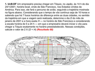 1. UnB-DF  Um empresário precisa chegar em Tóquio, no Japão, às 14 h do dia 24/1/2001, horário local, vindo de São Francisco, nos Estados Unidos da América. Para isso, ele fará o percurso de avião, seguindo a trajetória mostrada na figura abaixo. Considerando que o tempo de vôo contínuo seja de 10 horas e sabendo que há 7 fusos horários de diferença entre as duas cidades, no sentido da trajetória em que a viagem será realizada, determine o dia  D  do mês de janeiro de 2001 e a hora exata  H  — no horário de São Francisco e considerando a escala horária de 0 a 24 h — em que o empresário deverá iniciar o vôo para chegar a Tóquio exatamente no horário preestabelecido. Nessas condições, calcule o valor de 2 X ( D  +  H)  (Resultado 68) 