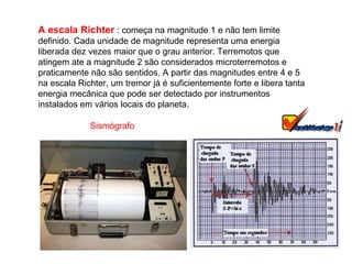 A escala Richter  : começa na magnitude 1 e não tem limite definido. Cada unidade de magnitude representa uma energia liberada dez vezes maior que o grau anterior. Terremotos que atingem ate a magnitude 2 são considerados microterremotos e praticamente não são sentidos. A partir das magnitudes entre 4 e 5 na escala Richter, um tremor já é suficientemente forte e libera tanta energia mecânica que pode ser detectado por instrumentos instalados em vários locais do planeta. Sismógrafo 