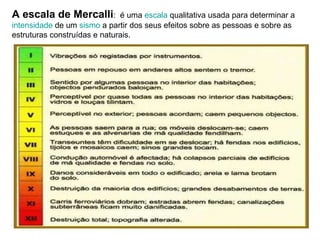 A escala de Mercalli :  é uma  escala  qualitativa usada para determinar a  intensidade  de um  sismo  a partir dos seus efeitos sobre as pessoas e sobre as estruturas construídas e naturais.  