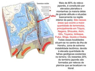 Mais de 80% do relevo japonês, é constituído por elevados planaltos e montanhas (a maioria delas de grande altitude e situadas basicamente na região interior do país).  São nessas áreas que ocorre a maior quantidade de terremotos, principalmente em Tóquio, Nagano, Shizuoka, Aichi, Gifu, Toyama, Ishikawa, Fukui, Shiga, Quioto e Osaka.  Todas essas localidades situam-se no centro da ilha de Honshu, zona de extrema instabilidade tectônica, devido à elevada quantidade de falhas geológicas existentes no terreno. Os restantes 20% do território japonês são formados por relevos de planície que se localizam no litoral. Falha  