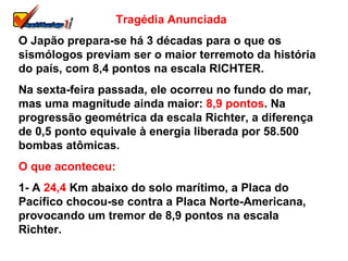 Tragédia Anunciada O Japão prepara-se há 3 décadas para o que os sismólogos previam ser o maior terremoto da história do país, com 8,4 pontos na escala RICHTER. Na sexta-feira passada, ele ocorreu no fundo do mar, mas uma magnitude ainda maior:  8,9 pontos . Na progressão geométrica da escala Richter, a diferença de 0,5 ponto equivale à energia liberada por 58.500 bombas atômicas. O que aconteceu: 1- A  24,4  Km abaixo do solo marítimo, a Placa do Pacífico chocou-se contra a Placa Norte-Americana, provocando um tremor de 8,9 pontos na escala Richter. 